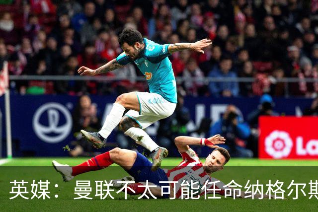 英媒：曼联不太可能任命纳格尔斯曼为新帅，因为他缺乏英超经验